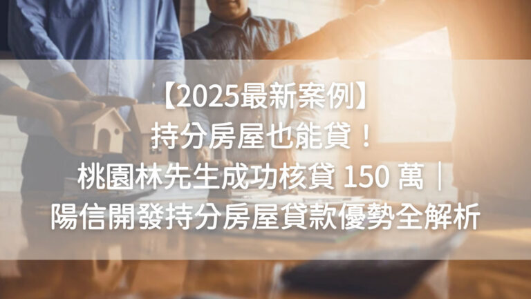 【2025最新案例】持分房屋也能貸！桃園林先生成功核貸 150 萬｜陽信開發持分房屋貸款優勢全解析